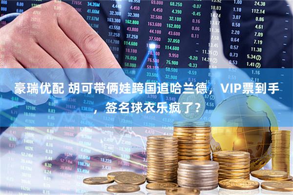 豪瑞优配 胡可带俩娃跨国追哈兰德,VIP票到手,签名球衣乐疯了?