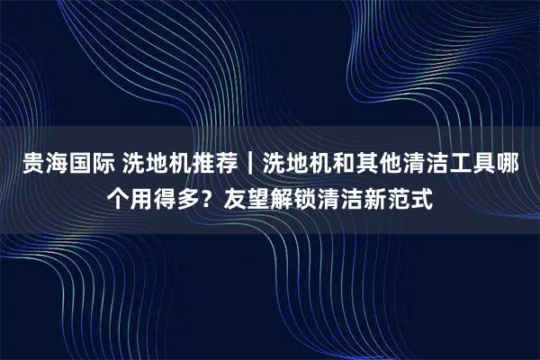 贵海国际 洗地机推荐|洗地机和其他清洁工具哪个用得多?友望解锁清洁新范式