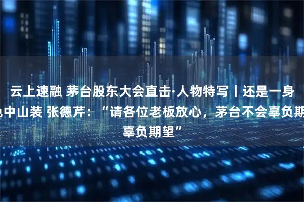 云上速融 茅台股东大会直击·人物特写丨还是一身深色中山装 张德芹:“请各位老板放心,茅台不会辜负期望”