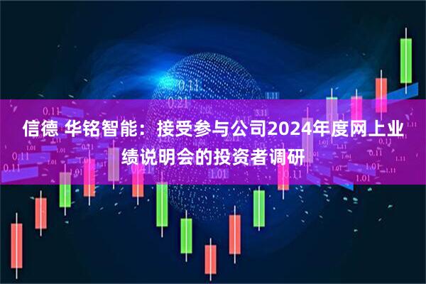 信德 华铭智能：接受参与公司2024年度网上业绩说明会的投资者调研