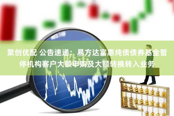 聚创优配 公告速递:易方达富惠纯债债券基金暂停机构客户大额申购及大额转换转入业务