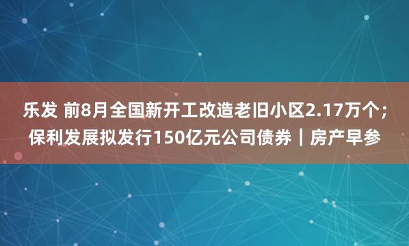 乐发 前8月全国新开工改造老旧小区2.17万个;保利发展拟发行150亿元公司债券|房产早参