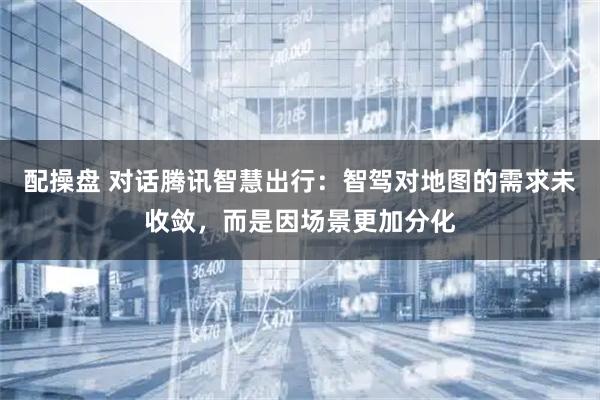 配操盘 对话腾讯智慧出行:智驾对地图的需求未收敛,而是因场景更加分化