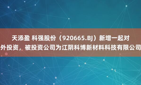 天添盈 科强股份(920665.BJ)新增一起对外投资,被投资公司为江阴科博新材料科技有限公司
