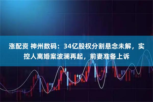 涨配资 神州数码:34亿股权分割悬念未解,实控人离婚案波澜再起,前妻准备上诉
