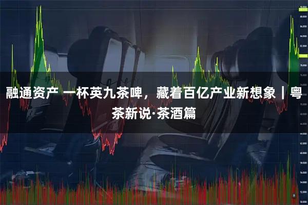 融通资产 一杯英九茶啤，藏着百亿产业新想象｜粤茶新说·茶酒篇