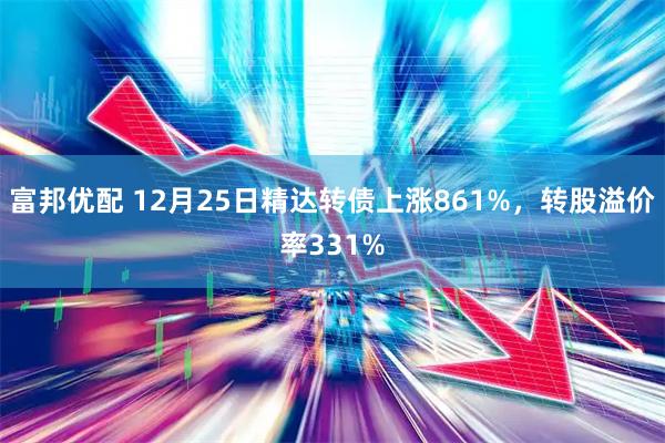 富邦优配 12月25日精达转债上涨861%，转股溢价率331%