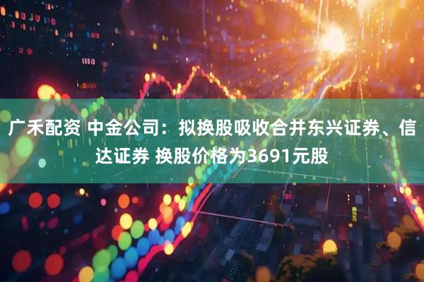 广禾配资 中金公司：拟换股吸收合并东兴证券、信达证券 换股价格为3691元股