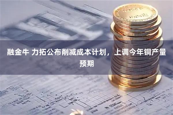 融金牛 力拓公布削减成本计划，上调今年铜产量预期