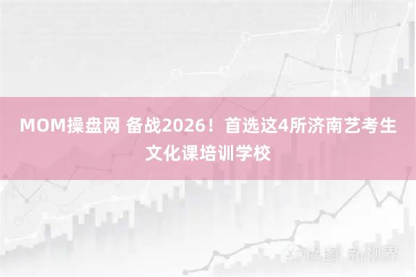 MOM操盘网 备战2026！首选这4所济南艺考生文化课培训学校