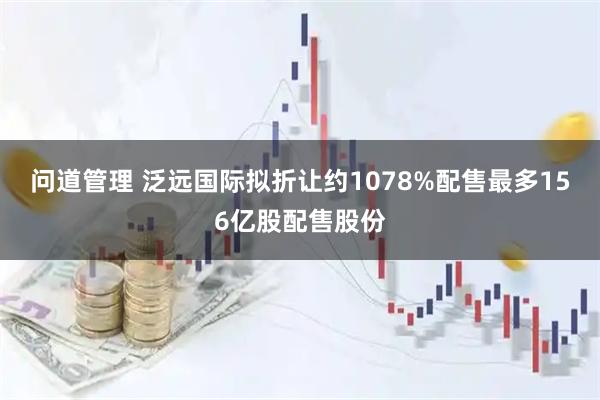 问道管理 泛远国际拟折让约1078%配售最多156亿股配售股份