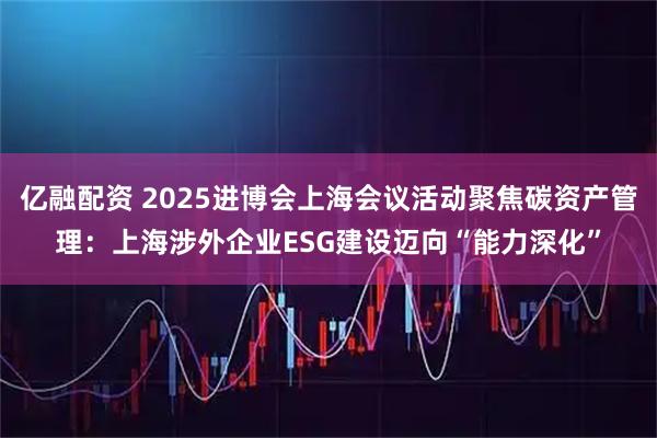 亿融配资 2025进博会上海会议活动聚焦碳资产管理：上海涉外企业ESG建设迈向“能力深化”
