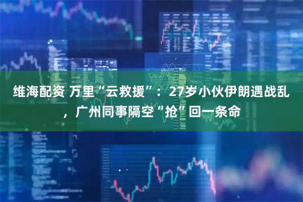 维海配资 万里“云救援”：27岁小伙伊朗遇战乱，广州同事隔空“抢”回一条命