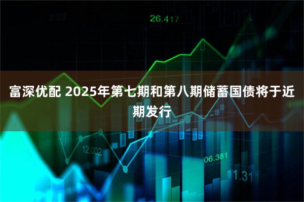 富深优配 2025年第七期和第八期储蓄国债将于近期发行