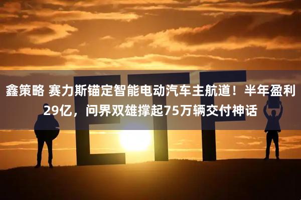 鑫策略 赛力斯锚定智能电动汽车主航道！半年盈利29亿，问界双雄撑起75万辆交付神话