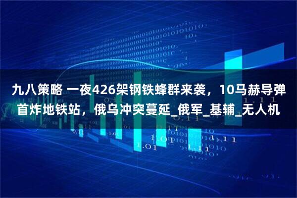 九八策略 一夜426架钢铁蜂群来袭，10马赫导弹首炸地铁站，俄乌冲突蔓延_俄军_基辅_无人机