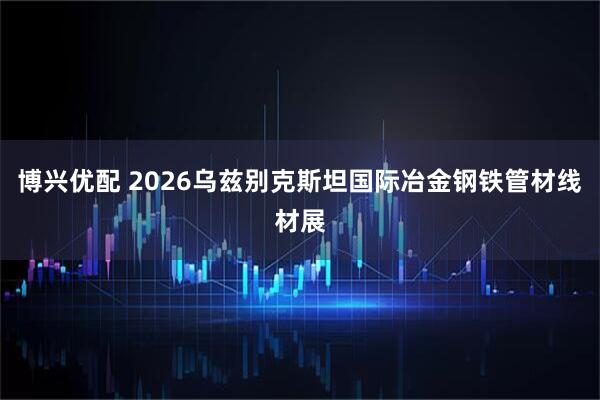 博兴优配 2026乌兹别克斯坦国际冶金钢铁管材线材展