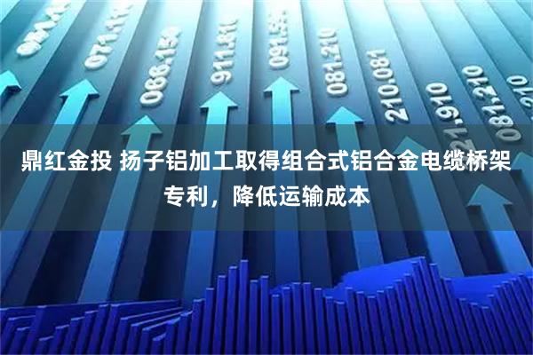 鼎红金投 扬子铝加工取得组合式铝合金电缆桥架专利，降低运输成本