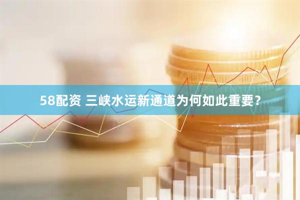 58配资 三峡水运新通道为何如此重要？