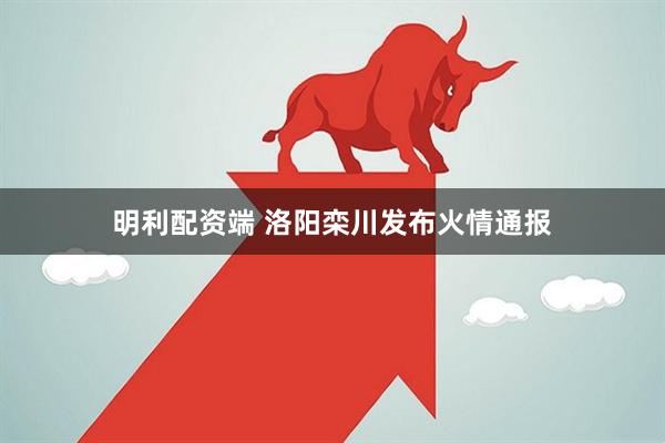 明利配资端 洛阳栾川发布火情通报